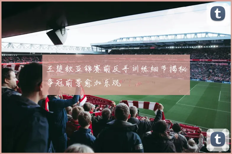王楚钦亚锦赛前反手训练细节揭秘争冠前景愈加乐观