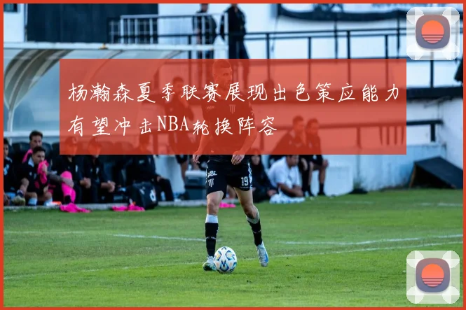 杨瀚森夏季联赛展现出色策应能力有望冲击NBA轮换阵容