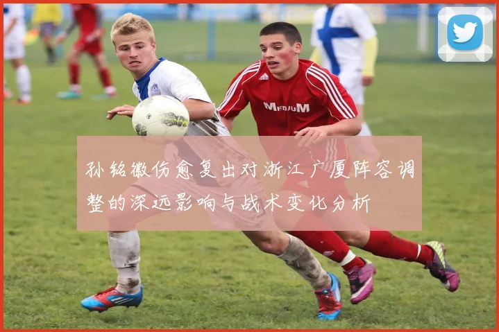 孙铭徽伤愈复出对浙江广厦阵容调整的深远影响与战术变化分析