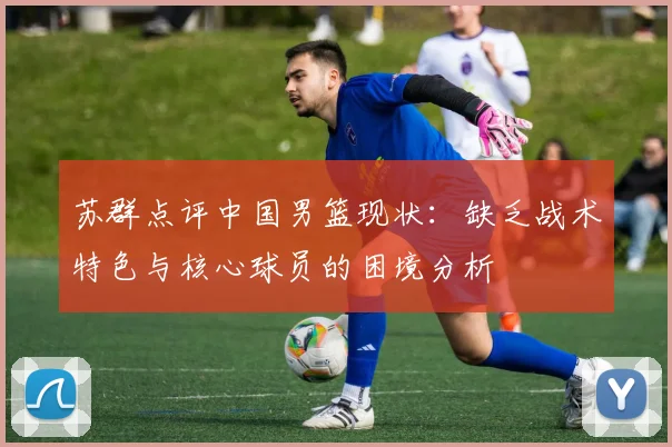 苏群点评中国男篮现状：缺乏战术特色与核心球员的困境分析
