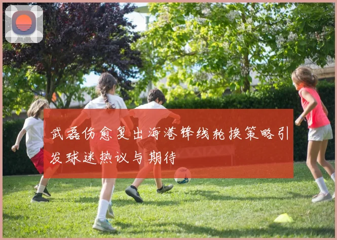 武磊伤愈复出海港锋线轮换策略引发球迷热议与期待
