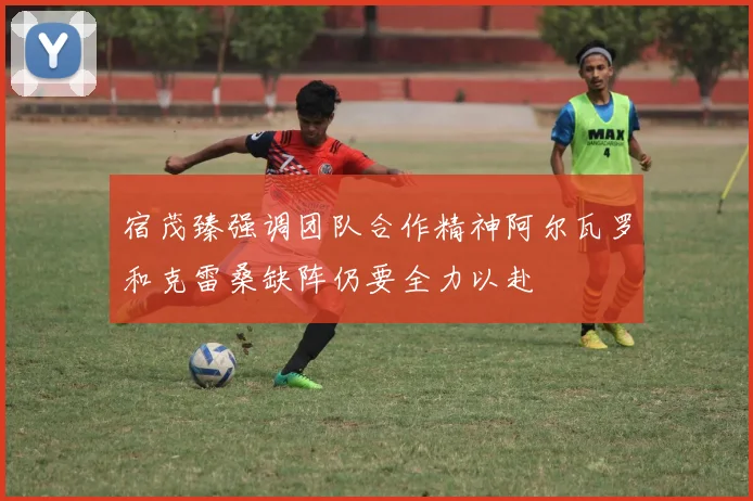宿茂臻强调团队合作精神阿尔瓦罗和克雷桑缺阵仍要全力以赴