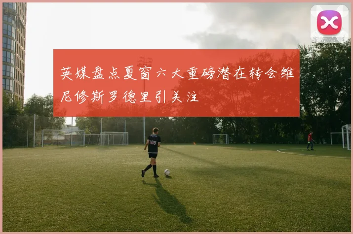 英媒盘点夏窗六大重磅潜在转会维尼修斯罗德里引关注