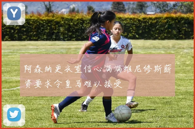 阿森纳更衣室信心满满维尼修斯薪资要求令皇马难以接受