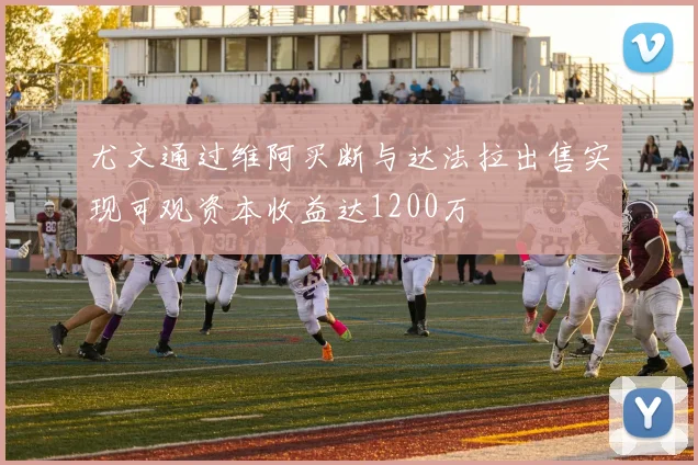 尤文通过维阿买断与达法拉出售实现可观资本收益达1200万
